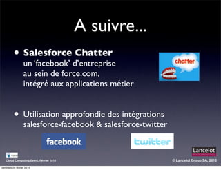 A suivre...
          • Salesforce d’entreprise
            un ‘facebook’
                          Chatter

                  au sein de force.com,
                  intégré aux applications métier


          • Utilisation approfondie des intégrations
                  salesforce-facebook & salesforce-twitter


   Cloud Computing Event, Février 1010                       © Lancelot Group SA, 2010

vendredi 26 février 2010
 