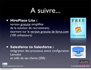 A suivre...
           •       HirePlace Lite :
                   version gratuite simpliﬁée
                   de la solution de recrutement,
                   tournant sur la version gratuite de force.com
                   (100 utilisateurs)


           •       Salesforce to Salesforce :
                   intégration des processus entre conﬁguration
                   Lancelot
                   et celle de ses clients (SSII)

   Cloud Computing Event, Février 1010                             © Lancelot Group SA, 2010

vendredi 26 février 2010
 