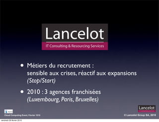 • Métiers du recrutement :
                           sensible aux crises, réactif aux expansions
                           (Stop/Start)
                      • 2010 : 3 agences franchisées
                           (Luxembourg, Paris, Bruxelles)

   Cloud Computing Event, Février 1010                           © Lancelot Group SA, 2010

vendredi 26 février 2010
 