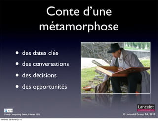 Conte d’une
                                     métamorphose

                • des dates clés
                • des conversations
                • des décisions
                • des opportunités

   Cloud Computing Event, Février 1010              © Lancelot Group SA, 2010

vendredi 26 février 2010
 