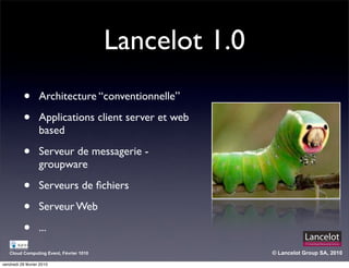 Lancelot 1.0
           •       Architecture “conventionnelle”

           •       Applications client server et web
                   based

           •       Serveur de messagerie -
                   groupware

           •       Serveurs de ﬁchiers

           •       Serveur Web

           •       ...

   Cloud Computing Event, Février 1010                  © Lancelot Group SA, 2010

vendredi 26 février 2010
 