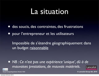 La situation
             • des soucis, des contraintes, des frustrations
             • pour l’entrepreneur et les utilisateurs
                     Impossible de s’étendre géographiquement dans
                     un budget raisonnable


             • NB : Ce n’est pas une expérience ‘unique’, dû à de
                     mauvaises prestations, de mauvais matériels.
   Cloud Computing Event, Février 1010                        © Lancelot Group SA, 2010

vendredi 26 février 2010
 
