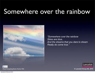 Somewhere over the rainbow


                                         “Somewhere over the rainbow
                                         Skies are blue,
                                         And the dreams that you dare to dream
                                         Really do come true.”




   Cloud Computing Event, Février 1010                           © Lancelot Group SA, 2010

vendredi 26 février 2010
 