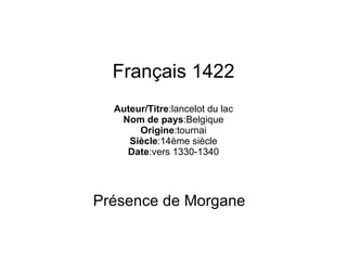Français 1422 Auteur/Titre :lancelot du lac Nom de pays :Belgique Origine :tournai Siècle :14ème siècle Date :vers 1330-1340 Présence de Morgane 