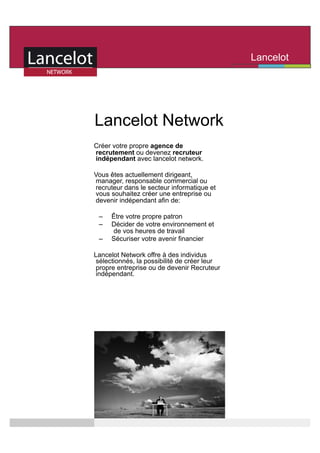 Lancelot
                                             Network




Lancelot Network
Créer votre propre agence de
recrutement ou devenez recruteur
indépendant avec lancelot network.

Vous êtes actuellement dirigeant,
manager, responsable commercial ou
recruteur dans le secteur informatique et
vous souhaitez créer une entreprise ou
devenir indépendant afin de:

 –    Être votre propre patron
 –    Décider de votre environnement et
      de vos heures de travail
 –    Sécuriser votre avenir financier

Lancelot Network offre à des individus
sélectionnés, la possibilité de créer leur
propre entreprise ou de devenir Recruteur
indépendant.
 