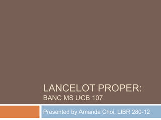 Lancelot Proper: Banc MS UCB 107  Presented by Amanda Choi, LIBR 280-12 