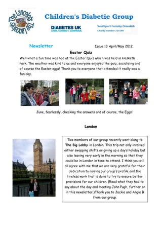 Newsletter                                  Issue 13 April/May 2012
                                 Easter Quiz
Well what a fun time was had at the Easter Quiz which was held in Hesketh
Park. The weather was kind to us and everyone enjoyed the quiz, socialising and
of course the Easter eggs! Thank you to everyone that attended it really was a
fun day.




           June, fearlessly, checking the answers and of course, the Eggs!



                                           London


                               Two members of our group recently went along to
                             The Big Lobby in London. This trip not only involved
                             either swopping shifts or giving up a day’s holiday but
                               also leaving very early in the morning so that they
                              could be in London in time to attend. I think you will
                             all agree with me that we are very grateful for their
                                dedication to raising our group’s profile and the
                               tireless work that is done to try to ensure better
                              provisions for our children. (Read what they had to
                             say about the day and meeting John Pugh, further on
                              in this newsletter.)Thank you to Jackie and Angie B
                                                from our group.
 