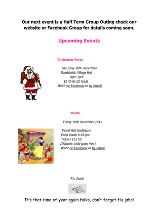 Our next event is a Half Term Group Outing check our
 website or Facebook Group for details coming soon.


                  Upcoming Events


                  Christmas Party

                     Saturday 10th December
                    Scarisbrick Village Hall
                          4pm-7pm
                      £1 Child £2 Adult
                  RSVP on Facebook or by email!




                          Panto

                     Friday 30th December 2011

                     Floral Hall Southport
                    Meet inside 6.45 pm
                    Tickets £12.50
                   (Diabetic child goes free)
                    RSVP on Facebook or by email!




                          Flu Jabs!




 It’s that time of year again folks, don’t forget flu jabs!
 