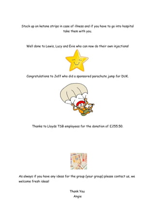 Stock up on ketone strips in case of illness and if you have to go into hospital
                              take them with you.



     Well done to Lewis, Lucy and Evie who can now do their own injections!




     Congratulations to Jeff who did a sponsored parachute jump for DUK.




         Thanks to Lloyds TSB employees for the donation of £255.50.




As always if you have any ideas for the group (your group) please contact us, we
welcome fresh ideas!


                                   Thank You
                                      Angie
 