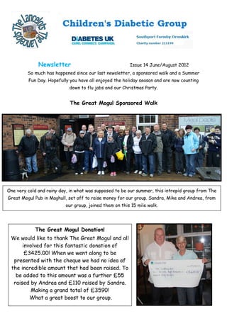 Newsletter                                Issue 14 June/August 2012
         So much has happened since our last newsletter, a sponsored walk and a Summer
         Fun Day. Hopefully you have all enjoyed the holiday season and are now counting
                            down to flu jabs and our Christmas Party.


                            The Great Mogul Sponsored Walk




One very cold and rainy day, in what was supposed to be our summer, this intrepid group from The
Great Mogul Pub in Maghull, set off to raise money for our group. Sandra, Mike and Andrea, from
                          our group, joined them on this 15 mile walk.




            The Great Mogul Donation!
 We would like to thank The Great Mogul and all
      involved for this fantastic donation of
       £3425.00! When we went along to be
  presented with the cheque we had no idea of
 the incredible amount that had been raised. To
   be added to this amount was a further £55
  raised by Andrea and £110 raised by Sandra.
          Making a grand total of £3590!
         What a great boost to our group.
 