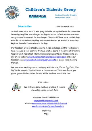 Newsletter                                  Issue 12 March 2012

So much news but a lot of it was going on in the background with the committee
beavering away! We have changed our logo to better reflect what we are about,
as a group and to account for the changes Diabetes UK have made to their logo
with the recent rebranding they have undertaken but we wanted to ensure we
kept our ‘Lancelots’ somewhere in the logo.

Our Facebook group is steadily growing in size and usage and the feedback we
have received is very positive. We have a notice board in the clinic at Ormskirk
hospital which has lots of information regarding events and these events are
also on our website www.thelancelotschildrensdiabeticclub.co.uk and on our
facebook page www.facebook.com/groups/Lancelots so please keep checking
them all.

We have some exciting events coming up which include, ‘Easter Egg Quiz’, ‘Fun
Day’ in the summer, ‘Squirrel Hunt’ in the autumn and ‘Christmas Party’, yes
you’ve guessed in December. Details will be available nearer the time.



                               BONUS BALL

               We still have some numbers available if you are
                       interested please contact June.



                          Contacts:June 07849788993
                          angiegore@blueyonder.co.uk
                Website www.thelancelotschildrensdiabeticclub.co.uk
                        www.facebook.com/groups/Lancelots

                                    Thank You
                                      Angie
 