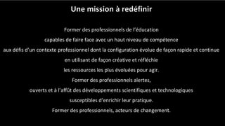 Une mission à redéfinir
Former des professionnels de l’éducation
capables de faire face avec un haut niveau de compétence
aux défis d’un contexte professionnel dont la configuration évolue de façon rapide et continue
en utilisant de façon créative et réfléchie
les ressources les plus évoluées pour agir.
Former des professionnels alertes,
ouverts et à l’affût des développements scientifiques et technologiques
susceptibles d’enrichir leur pratique.
Former des professionnels, acteurs de changement.
 
