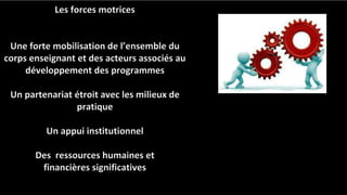 Les forces motrices
Une forte mobilisation de l’ensemble du
corps enseignant et des acteurs associés au
développement des programmes
Un partenariat étroit avec les milieux de
pratique
Un appui institutionnel
Des ressources humaines et
financières significatives
 