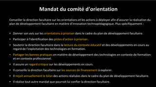 Mandat du comité d’orientation
Conseiller la direction facultaire sur les orientations et les actions à déployer afin d’assurer la réalisation du
plan de développement facultaire en matière d’innovation technopédagogique. Plus spécifiquement :
• Donner son avis sur les orientations à prioriser dans le cadre du plan de développement facultaire.
• Participer à l’identification des pistes d’action à prioriser.
• Soutenir la direction facultaire dans la lecture du contexte éducatif et des développements en cours au
regard de l’exploitation des technologies en formation.
• Partager les bonnes pratiques en matière de développement des technologies en contexte de formation
et en contexte professionnel.
• Il assure un regard critique sur les développements en cours.
• Il conseille la direction facultaire sur les sources de financement à explorer.
• Il reçoit annuellement le bilan des actions réalisées dans le cadre du plan de développement facultaire.
• Il réalise tout autre mandat que pourrait lui confier la direction facultaire.
 