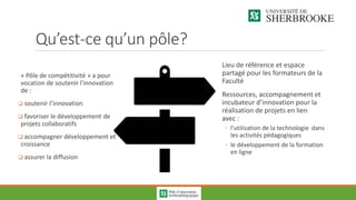 Qu’est-ce qu’un pôle?
« Pôle de compétitivité » a pour
vocation de soutenir l'innovation
de :
 soutenir l’innovation
 favoriser le développement de
projets collaboratifs
 accompagner développement et
croissance
 assurer la diffusion
Lieu de référence et espace
partagé pour les formateurs de la
Faculté
Ressources, accompagnement et
incubateur d’innovation pour la
réalisation de projets en lien
avec :
◦ l’utilisation de la technologie dans
les activités pédagogiques
◦ le développement de la formation
en ligne
 
