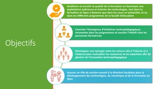 Objectifs
Améliorer et enrichir la qualité de la formation en favorisant une
exploitation judicieuse et éclairée des technologies, tant dans la
formation en ligne à distance que dans les cours en présentiel, et ce,
dans les différents programmes de la faculté d’éducation
Favoriser l’émergence d’initiatives technopédagogiques
innovantes dans les programmes et susciter l’intérêt chez les
personnes formatrices
Développer une synergie entre les acteurs clés à l’interne et à
l’externe pour mutualiser les ressources et les expertises afin de
générer de l’innovation technopédagogique
Assurer un rôle de soutien-conseil à la direction facultaire pour le
développement des technologies, du numérique et de la formation en
ligne
 