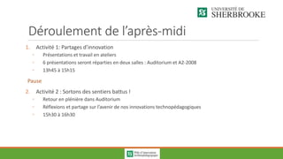 Déroulement de l’après-midi
1. Activité 1: Partages d’innovation
◦ Présentations et travail en ateliers
◦ 6 présentations seront réparties en deux salles : Auditorium et A2-2008
◦ 13h45 à 15h15
Pause
2. Activité 2 : Sortons des sentiers battus !
◦ Retour en plénière dans Auditorium
◦ Réflexions et partage sur l’avenir de nos innovations technopédagogiques
◦ 15h30 à 16h30
 