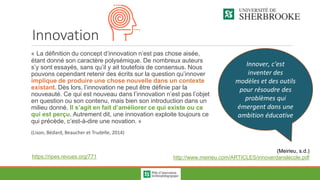 Innovation
« La définition du concept d’innovation n’est pas chose aisée,
étant donné son caractère polysémique. De nombreux auteurs
s’y sont essayés, sans qu’il y ait toutefois de consensus. Nous
pouvons cependant retenir des écrits sur la question qu’innover
implique de produire une chose nouvelle dans un contexte
existant. Dès lors, l’innovation ne peut être définie par la
nouveauté. Ce qui est nouveau dans l’innovation n’est pas l’objet
en question ou son contenu, mais bien son introduction dans un
milieu donné. Il s’agit en fait d’améliorer ce qui existe ou ce
qui est perçu. Autrement dit, une innovation exploite toujours ce
qui précède, c’est-à-dire une novation. »
(Lison, Bédard, Beaucher et Trudelle, 2014)
https://ripes.revues.org/771
Innover, c'est
inventer des
modèles et des outils
pour résoudre des
problèmes qui
émergent dans une
ambition éducative
(Meirieu, s.d.)
http://www.meirieu.com/ARTICLES/innoverdanslecole.pdf
 