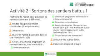 Activité 2 : Sortons des sentiers battus !
Profitons de Padlet pour proposer de
nouveaux sentiers à défricher…
Petites équipes librement
constituées (2 à 4 personnes)
30 minutes
Ouvrir le Padlet disponible dans le
site Moodle du pôle
Créer 1 ou 2 fiches proposant un
nouveau sentier, une innovation :
Brève description
Dimension programme et lien avec le
milieu professionnel
Dimension technologique
Besoins émergents (De quoi a-t-on
besoin pour que cette innovation puisse
réussir : accompagnement? outils
technologiques ? Etc.)
En quoi est-ce une innovation?
Consulter les autres fiches
Discussion en grand groupe
 
