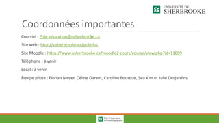 Coordonnées importantes
Courriel : Pole.education@usherbrooke.ca
Site web : http://usherbrooke.ca/poleduc
Site Moodle : https://www.usherbrooke.ca/moodle2-cours/course/view.php?id=11009
Téléphone : à venir
Local : à venir
Équipe pilote : Florian Meyer, Céline Garant, Caroline Bourque, Sea Kim et Julie Desjardins
 
