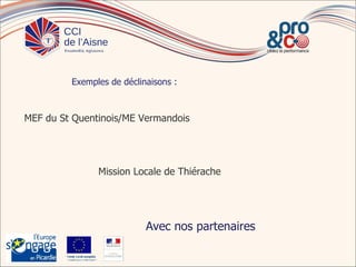 Exemples de déclinaisons :



MEF du St Quentinois/ME Vermandois




                                   Mission Locale de Thiérache




                                             Avec nos partenaires

        Fonds s oc ial européen
                       europé
        In t pou vot e aven
          vesit    r r        ir
 