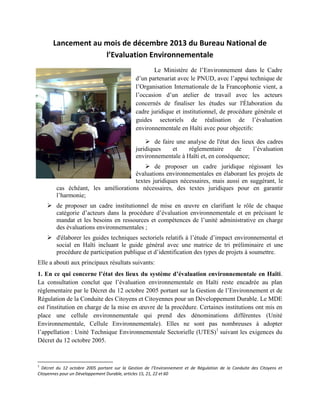 Lancement au mois de décembre 2013 du Bureau National de
l’Evaluation Environnementale
Le Ministère de l’Environnement dans le Cadre
d’un partenariat avec le PNUD, avec l’appui technique de
l’Organisation Internationale de la Francophonie vient, a
l’occasion d’un atelier de travail avec les acteurs
concernés de finaliser les études sur l'Élaboration du
cadre juridique et institutionnel, de procédure générale et
guides sectoriels de réalisation de l’évaluation
environnementale en Haïti avec pour objectifs:
 de faire une analyse de l'état des lieux des cadres
juridiques
et
réglementaire
de
l’évaluation
environnementale à Haïti et, en conséquence;
 de proposer un cadre juridique régissant les
évaluations environnementales en élaborant les projets de
textes juridiques nécessaires, mais aussi en suggérant, le
cas échéant, les améliorations nécessaires, des textes juridiques pour en garantir
l’harmonie;
 de proposer un cadre institutionnel de mise en œuvre en clarifiant le rôle de chaque
catégorie d’acteurs dans la procédure d’évaluation environnementale et en précisant le
mandat et les besoins en ressources et compétences de l’unité administrative en charge
des évaluations environnementales ;
 d'élaborer les guides techniques sectoriels relatifs à l’étude d’impact environnemental et
social en Haïti incluant le guide général avec une matrice de tri préliminaire et une
procédure de participation publique et d’identification des types de projets à soumettre.
Elle a abouti aux principaux résultats suivants:
1. En ce qui concerne l’état des lieux du système d’évaluation environnementale en Haïti.
La consultation conclut que l’évaluation environnementale en Haïti reste encadrée au plan
réglementaire par le Décret du 12 octobre 2005 portant sur la Gestion de l’Environnement et de
Régulation de la Conduite des Citoyens et Citoyennes pour un Développement Durable. Le MDE
est l'institution en charge de la mise en œuvre de la procédure. Certaines institutions ont mis en
place une cellule environnementale qui prend des dénominations différentes (Unité
Environnementale, Cellule Environnementale). Elles ne sont pas nombreuses à adopter
l’appellation : Unité Technique Environnementale Sectorielle (UTES)1 suivant les exigences du
Décret du 12 octobre 2005.

1

Décret du 12 octobre 2005 portant sur la Gestion de l’Environnement et de Régulation de la Conduite des Citoyens et
Citoyennes pour un Développement Durable, articles 15, 21, 22 et 60

 