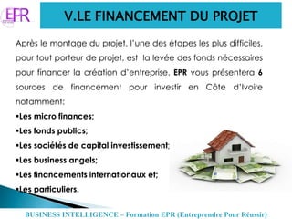 V.LE FINANCEMENT DU PROJET
Après le montage du projet, l’une des étapes les plus difficiles,
pour tout porteur de projet, est la levée des fonds nécessaires
pour financer la création d’entreprise. EPR vous présentera 6
sources de financement pour investir en Côte d’Ivoire
notamment:
Les micro finances;
Les fonds publics;
Les sociétés de capital investissement;
Les business angels;
Les financements internationaux et;
Les particuliers.
BUSINESS INTELLIGENCE – Formation EPR (Entreprendre Pour Réussir)
 