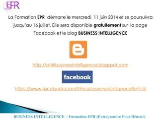 La Formation EPR démarre le mercredi 11 juin 2014 et se poursuivra
jusqu’au 16 juillet. Elle sera disponible gratuitement sur la page
Facebook et le blog BUSINESS INTELLIGENCE
http://afrikbusinessintelligence.blogspot.com
https://www.facebook.com/Africabusinessintelligence?ref=hl
BUSINESS INTELLIGENCE – Formation EPR (Entreprendre Pour Réussir)
 