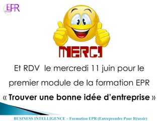 Et RDV le mercredi 11 juin pour le
premier module de la formation EPR
« Trouver une bonne idée d’entreprise »
BUSINESS INTELLIGENCE – Formation EPR (Entreprendre Pour Réussir)
 