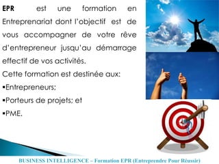 EPR est une formation en
Entreprenariat dont l’objectif est de
vous accompagner de votre rêve
d’entrepreneur jusqu’au démarrage
effectif de vos activités.
Cette formation est destinée aux:
Entrepreneurs;
Porteurs de projets; et
PME.
BUSINESS INTELLIGENCE – Formation EPR (Entreprendre Pour Réussir)
 