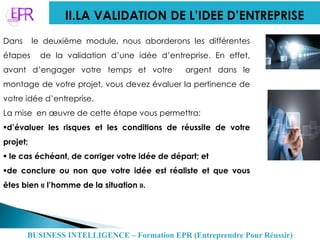 II.LA VALIDATION DE L’IDEE D’ENTREPRISE
Dans le deuxième module, nous aborderons les différentes
étapes de la validation d’une idée d’entreprise. En effet,
avant d’engager votre temps et votre argent dans le
montage de votre projet, vous devez évaluer la pertinence de
votre idée d’entreprise.
La mise en œuvre de cette étape vous permettra:
d’évaluer les risques et les conditions de réussite de votre
projet;
 le cas échéant, de corriger votre idée de départ; et
de conclure ou non que votre idée est réaliste et que vous
êtes bien « l’homme de la situation ».
BUSINESS INTELLIGENCE – Formation EPR (Entreprendre Pour Réussir)
 