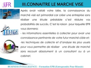 III.CONNAITRE LE MARCHE VISE
Après avoir validé votre idée, la connaissance du
marché visé est primordial car créer une entreprise sans
réaliser une étude préalable c’est réduire vos
probabilités de succès. C’est la raison pour laquelle EPR
vous donnera:
- les informations essentielles à collecter pour avoir une
connaissance pertinente de votre futur marché-cible et;
-les techniques de collecte et d’analyse les plus usuels
pour vous permettre de réaliser une étude de marché
sans recourir absolument à un consultant ou à un
cabinet.
BUSINESS INTELLIGENCE – Formation EPR (Entreprendre Pour Réussir)
 