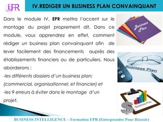 IV.REDIGER UN BUSINESS PLAN CONVAINQUANT
Dans le module IV, EPR mettra l’accent sur le
montage du projet proprement dit. Dans ce
module, vous apprendrez en effet, comment
rédiger un business plan convainquant afin de
lever facilement des financements auprès des
établissements financiers ou de particuliers. Nous
aborderons :
-les différents dossiers d’un business plan;
(commercial, organisationnel, et financier) et
-les 9 erreurs à éviter dans le montage d’un
projet.
BUSINESS INTELLIGENCE – Formation EPR (Entreprendre Pour Réussir)
 
