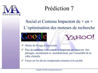 Prédiction 7

  Social et Contenu Impactent de + en +
 L’optimisation des moteurs de recherche


 Moins de H tags et keywords
 Plus de contenus intéressants et originaux qui peuvent être
  partagés, socialement et mondialement, par l’ensemble de la
  cible clientèle
 Focus sur les divers composants externes à la société


             Copyright © 2013 MA Consulting International Ltd
 