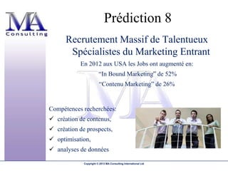 Prédiction 8
      Recrutement Massif de Talentueux
       Spécialistes du Marketing Entrant
           En 2012 aux USA les Jobs ont augmenté en:
                        “In Bound Marketing” de 52%
                         “Contenu Marketing” de 26%


Compétences recherchées:
 création de contenus,
 création de prospects,
 optimisation,
 analyses de données

             Copyright © 2013 MA Consulting International Ltd
 