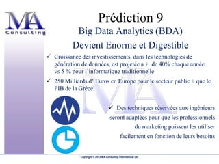 Prédiction 9
           Big Data Analytics (BDA)
          Devient Enorme et Digestible
 Croissance des investissements, dans les technologies de
  génération de données, est projetée a + de 40% chaque année
  vs 5 % pour l’informatique traditionnelle
 250 Milliards d’ Euros en Europe pour le secteur public + que le
  PIB de la Grèce!


                                     Des techniques réservées aux ingénieurs
                                     seront adaptées pour que les professionnels
                                                          du marketing puissent les utiliser
                                             facilement en fonction de leurs besoins


             Copyright © 2013 MA Consulting International Ltd
 