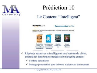 Prédiction 10
               Le Contenu “Intelligent”




 Réponses adaptives et intelligentes aux besoins du client ;
  essentielles dans toutes stratégies de marketing entrant:
     Contenu dynamique
     Message personnalisé pour la bonne audience au bon moment

             Copyright © 2013 MA Consulting International Ltd
 
