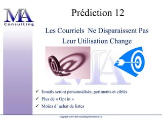 Prédiction 12
     Les Courriels Ne Disparaissent Pas
          Leur Utilisation Change




 Emails seront personnalisés, pertinents et ciblés
 Plus de « Opt in »
 Moins d’ achat de listes

             Copyright © 2013 MA Consulting International Ltd
 