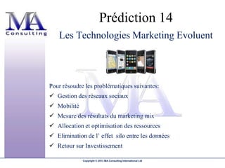 Prédiction 14
   Les Technologies Marketing Evoluent



Pour résoudre les problématiques suivantes:
 Gestion des réseaux sociaux
 Mobilité
 Mesure des résultats du marketing mix
 Allocation et optimisation des ressources
 Elimination de l’ effet silo entre les données
 Retour sur Investissement

             Copyright © 2013 MA Consulting International Ltd
 