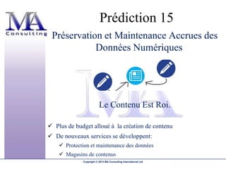 Prédiction 15
 Préservation et Maintenance Accrues des
            Données Numériques




                          Le Contenu Est Roi.

 Plus de budget alloué à la création de contenu
 De nouveaux services se développent:
     Protection et maintenance des données
     Magasins de contenus
              Copyright © 2013 MA Consulting International Ltd
 