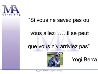 “Si vous ne savez pas ou

 vous allez ……il se peut

que vous n’y arriviez pas”

                                                      Yogi Berra
   Copyright © 2013 MA Consulting International Ltd
 