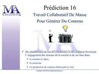 Prédiction 16
          Travail Collaboratif De Masse
            Pour Générer Du Contenu




 Des plateformes de travail collaboratif se développent favorisant
  l’ engagement des réseaux de la société et de ses fans dans:
     la création d’ idées,
     la créativité
     La production de contenu intéressant et viral
              Copyright © 2013 MA Consulting International Ltd
 
