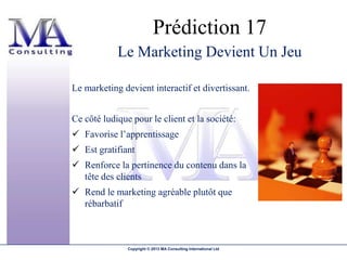 Prédiction 17
            Le Marketing Devient Un Jeu

Le marketing devient interactif et divertissant.


Ce côté ludique pour le client et la société:
 Favorise l’apprentissage
 Est gratifiant
 Renforce la pertinence du contenu dans la
  tête des clients
 Rend le marketing agréable plutôt que
  rébarbatif



               Copyright © 2013 MA Consulting International Ltd
 