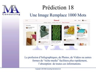 Prédiction 18
    Une Image Remplace 1000 Mots




La profusion d’Infographiques, de Photos, de Vidéos ou autres
       formes de “riche-media” facilitera plus rapidement,
            l’absorption de toutes ces informations.
         Copyright © 2013 MA Consulting International Ltd
 