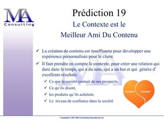 Prédiction 19
                 Le Contexte est le
              Meilleur Ami Du Contenu

 La création de contenu est insuffisante pour développer une
  expérience personnalisée pour le client.
 Il faut prendre en compte le contexte, pour créer une relation qui
  dure dans le temps, qui a du sens, qui a un but et qui génère d’
  excellents résultats:
     Ce que la société connait de ses prospects,
     Ce qu’ils disent,
     les produits qu’ils achètent,
     Le niveau de confiance dans la société


              Copyright © 2013 MA Consulting International Ltd
 