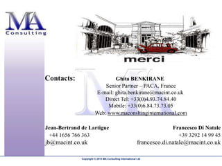 Contacts:                       Ghita BENKIRANE
                            Senior Partner – PACA, France
                        E-mail: ghita.benkirane@macint.co.uk
                           Direct Tel: +33(0)4.93.74.84.40
                             Mobile: +33(0)6.84.73.73.05
                        Web: www.maconsltinginternational.com

Jean-Bertrand de Lartigue                                               Francesco Di Natale
 +44 1656 766 363                                                         +39 3292 14 99 45
jb@macint.co.uk                                            francesco.di.natale@macint.co.uk

              Copyright © 2013 MA Consulting International Ltd
 