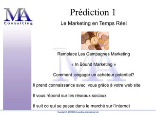 Prédiction 1
                Le Marketing en Temps Réel




             Remplace Les Campagnes Marketing

                             « In Bound Marketing »

           Comment engager un acheteur potentiel?

Il prend connaissance avec vous grâce à votre web site

Il vous répond sur les réseaux sociaux

Il suit ce qui se passe dans le marché sur l’internet
             Copyright © 2013 MA Consulting International Ltd
 