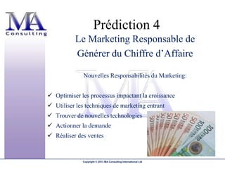Prédiction 4
          Le Marketing Responsable de
          Générer du Chiffre d’Affaire

              Nouvelles Responsabilités du Marketing:


 Optimiser les processus impactant la croissance
 Utiliser les techniques de marketing entrant
 Trouver de nouvelles technologies
 Actionner la demande
 Réaliser des ventes


             Copyright © 2013 MA Consulting International Ltd
 