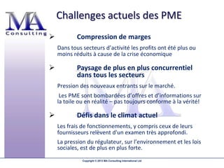 Challenges actuels des PME
           Compression de marges
    Dans tous secteurs d’activité les profits ont été plus ou
    moins réduits à cause de la crise économique

           Paysage de plus en plus concurrentiel
            dans tous les secteurs
    Pression des nouveaux entrants sur le marché.
     Les PME sont bombardées d’offres et d’informations sur
    la toile ou en réalité – pas toujours conforme à la vérité!

           Défis dans le climat actuel
    Les frais de fonctionnements, y compris ceux de leurs
    fournisseurs relèvent d'un examen très approfondi.
    La pression du régulateur, sur l’environnement et les lois
    sociales, est de plus en plus forte.
              Copyright © 2013 MA Consulting International Ltd
 