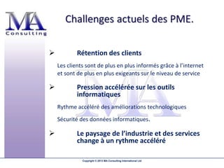            Rétention des clients
    Les clients sont de plus en plus informés grâce à l’internet
    et sont de plus en plus exigeants sur le niveau de service

           Pression accélérée sur les outils
            informatiques
    Rythme accéléré des améliorations technologiques
    Sécurité des données informatiques.

           Le paysage de l’industrie et des services
            change à un rythme accéléré

              Copyright © 2013 MA Consulting International Ltd
 